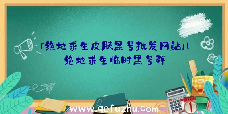 「绝地求生皮肤黑号批发网站」|绝地求生临时黑号群